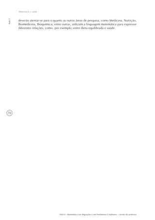 70
Aula1
Alimentação e saúde
AAA 6 - Matemática nas Migrações e em Fenômenos Cotidianos – versão do professor
deverão atentar-se para o quanto as outras áreas de pesquisa, como Medicina, Nutrição,
Biomedicina, Bioquímica, entre outras, utilizam a linguagem matemática para expressar
diferentes relações, como, por exemplo, entre dieta equilibrada e saúde.
 