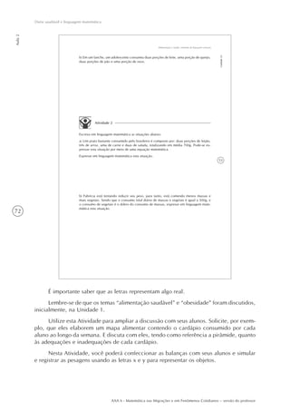 72
Aula2
Dieta saudável e linguagem matemática
AAA 6 - Matemática nas Migrações e em Fenômenos Cotidianos – versão do professor
53
Alimentação e Saúde: Sistemas de Equações Lineares
Unidade23
b) Em um lanche, um adolescente consumiu duas porções de leite, uma porção de queijo,
duas porções de pão e uma porção de ovos.
Atividade 2
Escreva em linguagem matemática as situações abaixo:
a) Um prato bastante consumido pelo brasileiro é composto por: duas porções de feijão,
três de arroz, uma de carne e duas de salada, totalizando em média 700g. Pode-se ex-
pressar esta situação por meio de uma equação matemática.
Expresse em linguagem matemática esta situação.
b) Fabrícia está tentando reduzir seu peso, para tanto, está comendo menos massas e
mais vegetais. Sendo que o consumo total diário de massas e vegetais é igual a 500g, e
o consumo de vegetais é o dobro do consumo de massas, expresse em linguagem mate-
mática esta situação.
É importante saber que as letras representam algo real.
Lembre-se de que os temas “alimentação saudável” e “obesidade” foram discutidos,
inicialmente, na Unidade 1.
Utilize esta Atividade para ampliar a discussão com seus alunos. Solicite, por exem-
plo, que eles elaborem um mapa alimentar contendo o cardápio consumido por cada
aluno ao longo da semana. E discuta com eles, tendo como referência a pirâmide, quanto
às adequações e inadequações de cada cardápio.
Nesta Atividade, você poderá confeccionar as balanças com seus alunos e simular
e registrar as pesagens usando as letras x e y para representar os objetos.
 