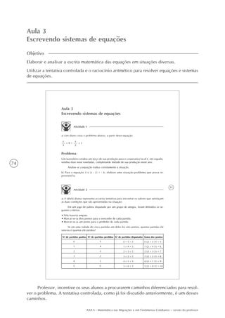 74
AAA 6 - Matemática nas Migrações e em Fenômenos Cotidianos – versão do professor
Aula 3
Escrevendo sistemas de equações
Objetivo
Elaborar e analisar a escrita matemática das equações em situações diversas.
Utilizar a tentativa controlada e o raciocínio aritmético para resolver equações e sistemas
de equações.
55
Aula 3
Escrevendo sistemas de equações
Atividade 1
a) Um aluno criou o problema abaixo, a partir desta equação:
+ 9
x
3
=
x
2
+ 1
Problema
Um fazendeiro vendeu um terço de sua produção para a cooperativa local e, em seguida,
vendeu mais nove toneladas, completando metade de sua produção neste ano.
Analise se a equação traduz corretamente a situação.
b) Para a equação 2 x (x - 2) = - 6, elabore uma situação-problema que possa re-
presentá-la.
Atividade 2
a) A tabela abaixo representa as várias tentativas para encontrar os valores que satisfaçam
as duas condições que são apresentadas na situação:
Em um jogo de palitos disputado por um grupo de amigos, foram definidos os se-
guintes critérios:
• Não haveria empate.
• Marcar-se-ia dois pontos para o vencedor de cada partida.
• Marcar-se-ia um ponto para o perdedor de cada partida.
Se em uma rodada de cinco partidas um deles fez oito pontos, quantas partidas ele
venceu e quantas ele perdeu?
Soma dos pontosNo
de partidas disputadasNo
de partidas perdidasNo
de partidas ganhas
0
1
2
3
4
5
5
4
3
2
1
0
0 + 5 = 5
1 + 4 = 5
2 + 3 = 5
3 + 2 = 5
4 + 1 = 5
5 + 0 = 5
0 (2) + 5 (1) = 5
1 (2) + 4 (1) = 6
2 (2) + 3 (1) = 7
3 (2) + 2 (1) = 8
4 (2) + 1 (1) = 9
5 (2) + 0 (1) = 10
Professor, incentive os seus alunos a procurarem caminhos diferenciados para resol-
ver o problema. A tentativa controlada, como já foi discutido anteriormente, é um desses
caminhos.
 
