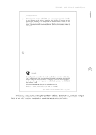 75
Alimentação e Saúde: Sistemas de Equações Lineares
Unidade23
56
AAA 6 - Matemática nas migrações e em fenômenos cotidianos – versão do aluno
Aula3
Escrevendo sistemas de equações
b) No campeonato brasileiro de futebol de areia, as equipes que representam os estados
de São Paulo e do Rio de Janeiro já disputaram várias partidas. Em uma final, as duas
equipes juntas marcaram 17 gols. A equipe do Rio de Janeiro venceu a partida por uma
diferença de cinco gols. Expresse esta situação em linguagem matemática e construa uma
tabela, como a apresentada na Atividade anterior, para descobrir o número de gols de
cada equipe.
Atividade 3
O casal Figueiredo irá completar 50 anos de casados (bodas de ouro) no final de 2006.
Para a organização da festa, seus cinco filhos contribuíram com quantias diferentes. Os
três mais velhos com uma quantia maior, e os dois mais jovens com uma quantia menor,
sendo que a diferença entre as quantias era de R$350,00. Juntos eles têm R$4.500,00
para organizar a festa.
a) Construa um sistema de equações que represente a situação.
b) Resolva o sistema para encontrar o valor dado por cada filho.
Professor, o seu aluno pode optar por fazer a tabela de tentativas, contudo é impor-
tante a sua intervenção, ajudando-o a avançar para outros métodos.
 
