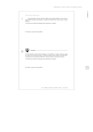 77
Alimentação e Saúde: Sistemas de Equações Lineares
Unidade23
58
AAA 6 - Matemática nas migrações e em fenômenos cotidianos – versão do aluno
Aula4
Situações-problema e sistemas de equações
Em uma primeira compra, Marcelo adquiriu uma cadeira giratória e uma estante e
pagou R$910,00 pelos dois produtos. A estante custou R$210,00 a mais do que a cadeira
giratória.
a) Construa um sistema de equações para representar a situação.
b) Calcule o preço de cada produto.
Atividade 3
Em uma segunda compra, Marcelo adquiriu a escrivaninha e o arquivo. Desta vez optou
por pagar em seis prestações iguais. A primeira prestação desta compra foi de R$125,00.
A prestação da escrivaninha era R$55,00 a menos do que a prestação do arquivo.
a) Construa um sistema de equações para representar a situação.
b) Calcule o preço de cada produto.
 