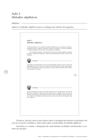 78
AAA 6 - Matemática nas Migrações e em Fenômenos Cotidianos – versão do professor
Aula 5
Métodos algébricos
Objetivo
Aplicar os métodos algébricos para a resolução de sistemas de equações.
59
Aula 5
Métodos algébricos
Nas Aulas anteriores, nós construímos modelos matemáticos para a resolução de situações-
problema do nosso cotidiano. Utilizamos a tentativa controlada, o raciocínio aritmético
e o método algébrico para descobrir as incógnitas dos problemas.
Nas Atividades seguintes, você deverá utilizar dois dos métodos algébricos (método
da adição, método da comparação e método da substituição) para resolver cada uma das
situações.
Atividade 1
Uma agência de publicidade irá veicular uma propaganda usando o outdoor como meio
de divulgação do seu produto. Este outdoor possui 5m de largura e 8m de comprimento,
tendo 3/4 em imagens e o restante em palavras. Quantos metros quadrados deste outdoor
são ocupados por imagens?
Atividade 2
Em uma locadora de veículos, você pode alugar um carro por R$120,00, acrescido de
R$2,00 por quilômetro rodado. Em uma outra locadora, o aluguel de um carro com as
mesmas características custa R$150,00 mais R$1,20 por quilômetro rodado. Qual deve
ser o número de quilômetros rodados para que o gasto seja o mesmo em qualquer uma
das locadoras?
Professor, discuta com os seus alunos sobre a vantagem da tentativa controlada e do
uso do raciocínio aritmético, bem como sobre a praticidade do método algébrico.
Incentive-os a avaliar a adequação de cada método escolhido considerando o con-
texto da situação.
 
