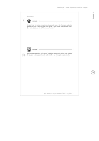 79
Alimentação e Saúde: Sistemas de Equações Lineares
Unidade23
60
AAA 6 - Matemática nas migrações e em fenômenos cotidianos – versão do aluno
Aula5
Métodos algébricos
Atividade 3
Em uma festa, sete amigos consumiram um pacote de balas e três chocolates cada um e
gastaram R$25,20. Cada chocolate custa R$0,40 a mais do que cada pacote de balas.
Quanto custa cada pacote de balas e cada chocolate?
Atividade 4
Nas Atividades anteriores, você utilizou os métodos algébricos de resolução de sistemas
de equação. Avalie a praticidade de cada método e sua adequação a cada situação.
 