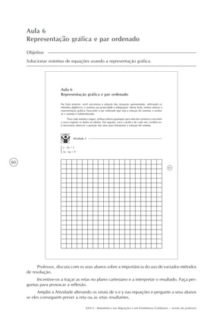 80
AAA 6 - Matemática nas Migrações e em Fenômenos Cotidianos – versão do professor
Aula 6
Representação gráfica e par ordenado
Objetivo
Solucionar sistemas de equações usando a representação gráfica.
61
Aula 6
Representação gráfica e par ordenado
Na Aula anterior, você encontrou a solução das situações apresentadas, utilizando os
métodos algébricos, e avaliou sua praticidade e adequação. Nesta Aula, iremos utilizar a
representação gráfica, buscando o par ordenado que seja a solução do sistema, e avaliar
se o sistema é indeterminado.
Para cada sistema a seguir, atribua valores quaisquer para uma das variáveis e encontre
a outra (registre os dados na tabela). Em seguida, trace o gráfico de cada reta. Lembre-se:
é necessário observar a posição das retas para interpretar a solução do sistema.
Atividade 1
x - 2y = 3
3x - 6y = 9
Professor, discuta com os seus alunos sobre a importância do uso de variados métodos
de resolução.
Incentive-os a traçar as retas no plano cartesiano e a interpretar o resultado. Faça per-
guntas para provocar a reflexão.
Amplie a Atividade alterando os sinais de x e y nas equações e pergunte a seus alunos
se eles conseguem prever a reta ou as retas resultantes.
 