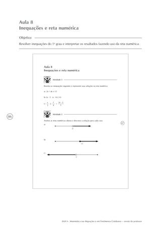 86
AAA 6 - Matemática nas Migrações e em Fenômenos Cotidianos – versão do professor
Aula 8
Inequações e reta numérica
Objetivo
Resolver inequações do 1o
grau e interpretar os resultados fazendo uso da reta numérica.
67
Aula 8
Inequações e reta numérica
Atividade 1
Resolva as inequações seguintes e represente suas soluções na reta numérica.
a) -2x + 8x > 12
b) 3x - 5 . (x - 4) 10
x
3
1
4
+c)
3x - 2
5
Atividade 2
Analise as retas numéricas abaixo e descreva a solução para cada caso.
a)
-2
+1
-1
b)
c)
 