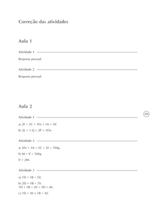 89
Aula 1
Correção das atividades
Resposta pessoal.
Atividade 1
Resposta pessoal.
Atividade 2
Aula 2
a) 2F + 1C + 1Fe + 1A + 3V.
b) 2L + 1 Q + 2P + 1Ov.
Atividade 1
a) 2Fe + 3A + 1C + 2S = 700g.
b) M + V = 500g.
V = 2M.
Atividade 2
a) 1D + 1B = 50.
b) 2D + 1B = 70.
1D + 1B + 20 = 1D + 40.
c) 1D + 30 > 1B + 50.
Atividade 3
 