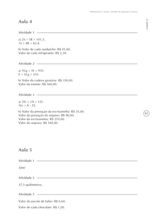91
Alimentação e Saúde: Sistemas de Equações Lineares
Unidade23
Aula 4
a) 1Cg + 1E = 910.
E = 1Cg + 210.
b) Valor da cadeira giratória: R$ 350,00.
Valor da estante: R$ 560,00.
Atividade 2
a) 2S + 5R = 101,5.
1S + 8R = 63,4.
b) Valor de cada sanduíche: R$ 45,00.
Valor de cada refrigerante: R$ 2,30.
Atividade 1
a) 1Es + 1A = 125.
1Es = A - 55.
b) Valor da prestação da escrivaninha: R$ 35,00.
Valor da prestação do arquivo: R$ 90,00.
Valor da escrivaninha: R$ 210,00.
Valor do arquivo: R$ 540,00.
Atividade 3
Aula 5
30m2
Atividade 1
Valor do pacote de balas: R$ 0,60.
Valor de cada chocolate: R$ 1,00.
Atividade 3
37,5 quilômetros.
Atividade 2
 