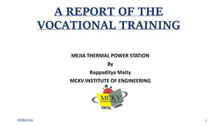A REPORT OF THE
VOCATIONAL TRAINING
MEJIA THERMAL POWER STATION
By
Bappaditya Maity
MCKV INSTITUTE OF ENGINEERING
119/08/2016
 