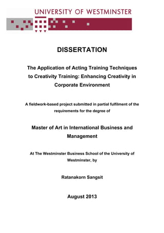 DISSERTATION
The Application of Acting Training Techniques
to Creativity Training: Enhancing Creativity in
Corporate Environment
A fieldwork-based project submitted in partial fulfilment of the
requirements for the degree of
Master of Art in International Business and
Management
At The Westminster Business School of the University of
Westminster, by
Ratanakorn Sangsit
August 2013
 