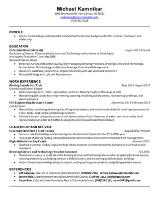 Michael Kamnikar
1049 Briarwood Rd. Fort Collins, CO 80521
mskamnik@rams.colostate.edu
(719) 651-0129
PROFILE
 Driven,hardworking,andsuccessful individualwithextensive backgroundinthe sciences,teamwork,and
leadership.
EDUCATION
Colorado StateUniversity August2012-Present
BachelorsofScience- FermentationScience andTechnologywithaminor in FoodSafety
AnticipatedGraduationDate:May2016
RelevantClassesTaken:
 BrewingAnalysisandControl Quality,BeerPackaging,BrewingProcesses,BrewingScienceandTechnology,
FermentationMicrobiology,andAlcohol Beverage Control andManagement
 Chemistry1withLab, Chemistry2,Organic ChemistrywithLab,andFoodChemistry
 Microbial BiologywithLab,andBiochemistry
WORK EXPERIENCE
KissingCamelsGolfClub May 2010-August2015
GroundsandGreensKeeper
 Walkmowinggreens,collars,approaches,and tees.Mowingroughandfairwaysaswell.
 Maintaininggolf course bystringtrimming,watering,mulching,pullingweeds,maintainingsandtraps,and
plantingflowers.
CSUEngineeringResearchCenter September2011-February2014
LabAssistant
 Manual laborconsistingof movingdirt,liftingheavyobjects,andmore inordertobuildsmall representationsof
rivers,docks,boatramps,and drainage systems.
 Collecteddataoncompaction ratesof soil,deteriorationof soil,flowratesof water,andmore on the small
representationsinordertofindthe bestwaythe clientscouldmake theirproduct.
LEADERSHIP AND SERVICE
Colorado StateMen’sClubHockey August2012-Present
 Demonstratedleadershipasacknowledgedasthe AssistantCaptainforthe 2015-2016 year.
 Four yearsof playinghockey,utilizingteamwork,determination,time commitmentandtime management.
HighAltitudeHockeyCoach Summer2013
 Coacheda summerhockeyleague forhighschool studentsinordertoteachthe fundamentalsof hockeyand
teamwork.
BrewingScienceandTechnologyTeacherAssistant Fall2015
 Providedassistance tostudentsinthe BrewingScience andTechnologyclasssuchaspreparingforbrewdays by
cleaningandsettingup,helpingbrewona SABCOsystem, andansweringquestionsaboutbrewing.
 Helpedthe professorwithgradinglabreports,settingupforguestspeakers,andgettingreadyforexams.
REFERENCES
 JeffCallaway, Director of Industrial OutreachatCSU, (970)420-7514, Jeffery.Callaway@colostate.edu
 StevenBlais, SuperintendentatKissingCamelsGolf Course, (719)491-2112, sblais@ggclub.com
 Aaron Bain, ColoradoState UniversityMen’sClubHockeyCoach, (303)725-2152, abain1087@gmail.com
 