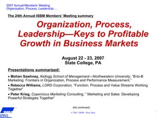 1
© 2007, ISBM - Penn State
TM
2007 Annual Members’ Meeting
Organization, Process, Leadership ...
The 24th Annual ISBM Members’ Meeting summary
Organization, Process,
Leadership—Keys to Profitable
Growth in Business Markets
August 22 - 23, 2007
State College, PA
Presentations summarized:
• Mohan Sawhney, Kellogg School of Management—Northwestern University, “B-to-B
Marketing: Frontiers in Organization, Process and Performance Measurement.”
• Rebecca Williams, LORD Corporation, “Function, Process and Value Streams Working
Together”
• Peter Krieg, Copernicus Marketing Consulting, ” Marketing and Sales: Developing
Powerful Strategies Together”
(list continued)
 