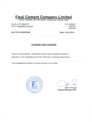 Fauji Cement Company Limited
FAUJI TOWERS, 68 TIPU ROAD, CHAKLALA, RAWALPINDI
Fax No: 051-9280416
Email: hrdeptCG>.fccl.com.pk
Tel: 9280081
9280082
9280083
Ref: FCCL/2036/22/HR Date: 2 Dee 2014
~
.
TO WHOM IT MAY CONCERN
This is to certify that Mr. Muhammad Usman has completed 6 weeks of
internship in I & C Department at FCCL Plant as a university requirement.
- - -~~-
The management wishes him every success in his career.
--
OSlI
- -h:n~p.--Ahmed
Deputy Manager (HR)
 
