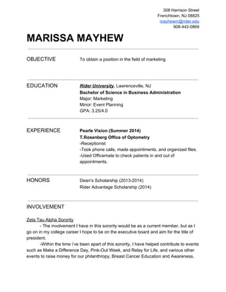 308 Harrison Street 
Frenchtown, NJ 08825 
mayhewm@rider.edu 
908­442­0869 
MARISSA MAYHEW 
OBJECTIVE To obtain a position in the field of marketing 
EDUCATION Rider University, Lawrenceville, NJ 
Bachelor of Science in Business Administration 
Major: Marketing 
Minor: Event Planning 
GPA: 3.25/4.0 
EXPERIENCE Pearle Vision (Summer 2014) 
T.Rosenberg Office of Optometry 
­Receptionist 
­Took 
phone calls, made appointments, and organized files. 
­Used 
Officemate to check patients in and out of 
appointments. 
HONORS Dean’s Scholarship (2013­2014) 
Rider Advantage Scholarship (2014) 
INVOLVEMENT 
Zeta Tau Alpha Sorority 
­The 
involvement I have in this sorority would be as a current member, but as I 
go on in my college career I hope to be on the executive board and aim for the title of 
president. 
­Within 
the time i’ve been apart of this sorority, I have helped contribute to events 
such as Make a Difference Day, Pink­Out 
Week, and Relay for Life, and various other 
events to raise money for our philanthropy, Breast Cancer Education and Awareness. 
