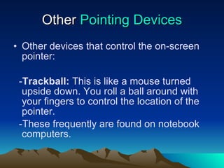 Other  Pointing Devices Other devices that control the on-screen pointer: - Trackball:  This is like a mouse turned upside down. You roll a ball around with your fingers to control the location of the pointer. -These frequently are found on notebook computers. 