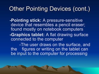 Other Pointing Devices (cont.) -Pointing stick:  A pressure-sensitive device that resembles a pencil eraser; found mostly on notebook computers -Graphics tablet:  A flat drawing surface connected to the computer -The user draws on the surface, and the  figures or writing on the tablet can be input to the computer for processing 