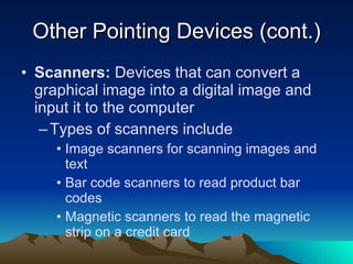 Other Pointing Devices (cont.) Scanners:  Devices that can convert a graphical image into a digital image and input it to the computer  Types of scanners include Image scanners for scanning images and text Bar code scanners to read product bar codes Magnetic scanners to read the magnetic strip on a credit card 