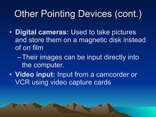 Other Pointing Devices (cont.) Digital cameras:  Used to take pictures and store them on a magnetic disk instead of on film Their images can be input directly into the computer. Video input:  Input from a camcorder or VCR using video capture cards 
