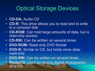 Optical Storage Devices CD-DA:  Audio CD CD-R:  This drive allows you to read and to write to a compact disk. CD-ROM:  Can hold large amounts of data, but is read-only access. CD-RW:  Can be written on several times DVD-ROM:  Read-only DVD format DVD-R:  Similar to CD, but holds more data; read-only DVD-RW:  Can be written on several times PhotoCD : Used for storing digital photographs on a CD 