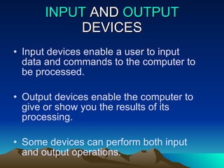 INPUT  AND  OUTPUT  DEVICES Input devices enable a user to input data and commands to the computer to be processed. Output devices enable the computer to give or show you the results of its processing. Some devices can perform both input and output operations. 