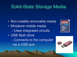 Solid-State  Storage Media Non-volatile removable media Miniature mobile media Uses integrated circuits USB flash drive Connects to the computer via a USB port 