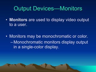 Output Devices—Monitors Monitors  are used to display video output to a user. Monitors may be monochromatic or color. Monochromatic monitors display output in a single-color display. 