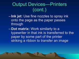 Output Devices—Printers (cont.) Ink jet:  Use fine nozzles to spray ink onto the page as the paper passes through Dot matrix:  Work similarly to a typewriter in that ink is transferred to the paper by some part of the printer striking a ribbon to transfer an image 
