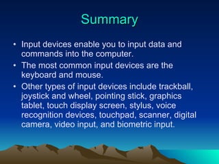 Summary Input devices enable you to input data and commands into the computer. The most common input devices are the keyboard and mouse. Other types of input devices include trackball, joystick and wheel, pointing stick, graphics tablet, touch display screen, stylus, voice recognition devices, touchpad, scanner, digital camera, video input, and biometric input. 