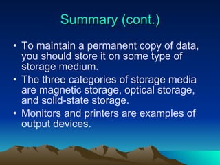 Summary (cont.) To maintain a permanent copy of data, you should store it on some type of storage medium. The three categories of storage media are magnetic storage, optical storage, and solid-state storage. Monitors and printers are examples of output devices. 