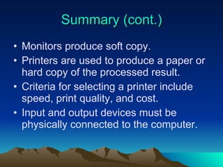 Summary (cont.) Monitors produce soft copy. Printers are used to produce a paper or hard copy of the processed result. Criteria for selecting a printer include speed, print quality, and cost. Input and output devices must be physically connected to the computer. 