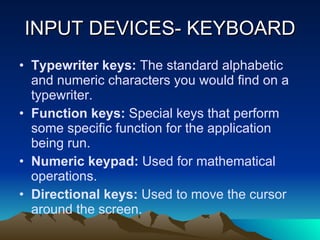 INPUT DEVICES- KEYBOARD Typewriter keys:  The standard alphabetic and numeric characters you would find on a typewriter. Function keys:  Special keys that perform some specific function for the application being run. Numeric keypad:  Used for mathematical operations. Directional keys:  Used to move the cursor around the screen. 