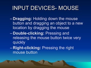 INPUT DEVICES- MOUSE Dragging:  Holding down the mouse button and dragging an object to a new location by dragging the mouse Double-clicking:  Pressing and releasing the mouse button twice very quickly Right-clicking:  Pressing the right  mouse button 