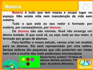 MatériaMatéria é tudo que tem massa e ocupa lugar no espaço. Não existe vida nem manutenção da vida sem matéria.Tudo o que está ao seu redor é formado por matéria, por conseqüência, por átomos. 	Os átomos não são visíveis. Você não enxerga um átomo isolado. O que você vê, ou seja, tudo ao seu redor, é formado por grupo de átomos.Para facilitar o nosso estudo, vamos criar um modelo para os átomos. Ele será representado por uma esfera. Seriam esferas tão pequenas que não poderiam ser vistas nem com o auxílio dos mais poderosos microscópiosDessa forma, existem 115 tipos de átomos. Seriam, portanto, 115 tipos  de esferas diferentes.Yoshio
