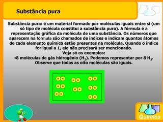 Substância puraSubstância pura: é um material formado por moléculas iguais entre si (um só tipo de molécula constitui a substância pura). A fórmula é a representação gráfica da molécula de uma substância. Os números que aparecem na fórmula são chamados de índices e indicam quantos átomos de cada elemento químico estão presentes na molécula. Quando o índice for igual a 1, ele não precisará ser mencionado.Veja só os exemplos:8 moléculas de gás hidrogênio (H2). Podemos representar por 8 H2. Observe que todas as oito moléculas são iguais.8 moléculas de água (H2O). Podemos representar por 8 H2O. Observe que todas as oito moléculas são iguais, apesar de ter dois elementos diferentes entre si.É errado dizer que em uma molécula de água existem uma molécula H2 e um átomo de O. O correto é dizer que em uma molécula H2O existem dois átomos de H e um de O, conforme o desenho acima.