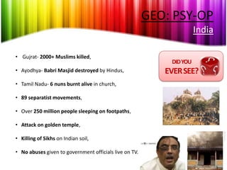 GEO: PSY-OP
                                                                      India

• Gujrat- 2000+ Muslims killed,
                                                            DID YOU
• Ayodhya- Babri Masjid destroyed by Hindus,               EVER SEE?
• Tamil Nadu- 6 nuns burnt alive in church,

• 89 separatist movements,

• Over 250 million people sleeping on footpaths,

• Attack on golden temple,

• Killing of Sikhs on Indian soil,

• No abuses given to government officials live on TV.
 