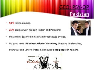 GEO: PSY-OP
                                                    Pakistan
• 50 % Indian dramas,

• 25 % dramas with mix cast (Indian and Pakistani),

• Indian films (banned in Pakistan) broadcasted by Geo,

• No good news like construction of motorway directing to Islamabad,

   Peshawar and Lahore. Instead, it showed dead people in Karachi.
 