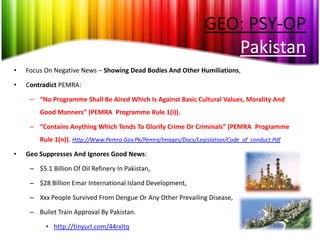 GEO: PSY-OP
                                                                     Pakistan
•   Focus On Negative News – Showing Dead Bodies And Other Humiliations,

•   Contradict PEMRA:

     – “No Programme Shall Be Aired Which Is Against Basic Cultural Values, Morality And
        Good Manners” (PEMRA Programme Rule 1(i)).

     – “Contains Anything Which Tends To Glorify Crime Or Criminals” (PEMRA Programme
        Rule 1(n)). Http://Www.Pemra.Gov.Pk/Pemra/Images/Docs/Legislation/Code_of_conduct.Pdf

•   Geo Suppresses And Ignores Good News:

     – $5.1 Billion Of Oil Refinery In Pakistan,

     – $28 Billion Emar International Island Development,

     – Xxx People Survived From Dengue Or Any Other Prevailing Disease,

     – Bullet Train Approval By Pakistan.

          • http://tinyurl.com/44rxltq
 