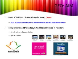 GEO: AIM

• Power of Pakistan : Powerful Media Hands (Jews).

    – http://tinyurl.com/y9h3tg5 (Six Jewish Companies Own 96% of the World’s Media)


• To Implement And Defend Jews And Indian Policies In Pakistan:
    – Israeli Ads on e Geo’s website .

    – Aman Ki Asha.
 