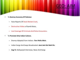 GEO: AIM

•   To Destroy Economy Of Pakistan:

     – False Reports Of Stock Market Crash,

     – Destructive Videos of bomb blasts,

     – Live Coverage Of Criminals And Police Encounters.

•   To Promote Only Indian Culture.

     – Dramas Adopted From Indians- Tere Pehlu Mein.

     – Indian Songs And Soaps Broadcasted- Jassi Jaisi Koi Nahi Etc.

     – Aag Tv- Bollywood Interviews, News And Songs
 
