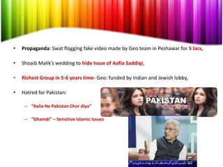 •   Propaganda: Swat flogging fake video made by Geo team in Peshawar for 5 lacs,

•   Shoaib Malik’s wedding to hide Issue of Aafia Saddiqi,

•   Richest Group in 5-6 years time- Geo: funded by Indian and Jewish lobby,

•   Hatred for Pakistan:

     – “Aalia Ne Pakistan Chor diya”

     – ”Ghamdi” – Sensitive Islamic Issues
 