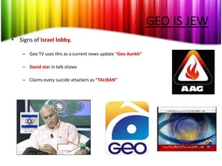 GEO IS JEW
• Signs of Israel lobby.

    – Geo TV uses this as a current news update “Geo Aankh”

    – David star in talk shows

    – Claims every suicide attackers as “TALIBAN”
 