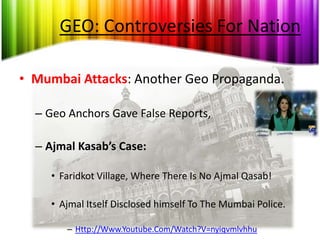 GEO: Controversies For Nation

• Mumbai Attacks: Another Geo Propaganda.

  – Geo Anchors Gave False Reports,

  – Ajmal Kasab’s Case:

     • Faridkot Village, Where There Is No Ajmal Qasab!

     • Ajmal Itself Disclosed himself To The Mumbai Police.

        – Http://Www.Youtube.Com/Watch?V=nyiqvmlvhhu
 