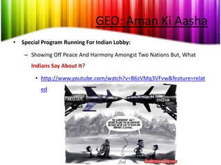 GEO: Aman Ki Aasha
• Special Program Running For Indian Lobby:

    – Showing Off Peace And Harmony Amongst Two Nations But, What
      Indians Say About It?

        • http://www.youtube.com/watch?v=B6zVMq3VFvw&feature=relat
          ed
 