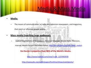 Media & Mass Media
•   Media:

    –   The means of communication, as radio and television newspapers, and magazines,

        that reach or influence people widely.


•   Mass media (reaching large audience):

    –    Control Organizations of Newspapers, Electrical Telegraph, Movies Radio, Television,

        Internet, Mobile Devices And Video Games. http://en.wikipedia.org/wiki/Mass_media).


               Six Zionist Companies Own 96% of the World’s Media.

                        http://www.liveleak.com/view?i=afb_1237443978

                 http://www.pbs.org/wgbh/pages/frontline/shows/cool/giants/
 