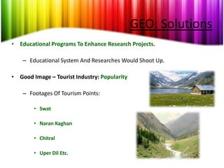 GEO: Solutions
• Educational Programs To Enhance Research Projects.

    – Educational System And Researches Would Shoot Up.

• Good Image – Tourist Industry: Popularity

    – Footages Of Tourism Points:

        • Swat

        • Naran Kaghan

        • Chitral

        • Uper Dil Etc.
 