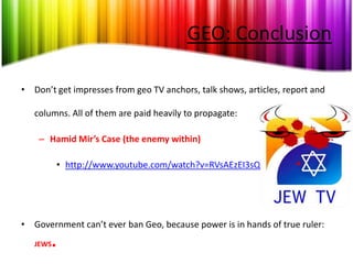 GEO: Conclusion

• Don’t get impresses from geo TV anchors, talk shows, articles, report and

   columns. All of them are paid heavily to propagate:

    – Hamid Mir’s Case (the enemy within)

              • http://www.youtube.com/watch?v=RVsAEzEI3sQ




• Government can’t ever ban Geo, because power is in hands of true ruler:
   JEWS   .
 