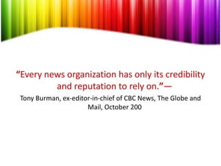 “Every news organization has only its credibility
         and reputation to rely on.”—
 Tony Burman, ex-editor-in-chief of CBC News, The Globe and
                      Mail, October 200
 