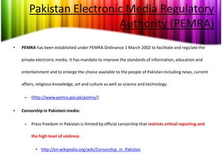 Pakistan Electronic Media Regulatory
                          Authority (PEMRA)
•   PEMRA has been established under PEMRA Ordinance 1 March 2002 to facilitate and regulate the

    private electronic media. It has mandate to improve the standards of information, education and

    entertainment and to enlarge the choice available to the people of Pakistan Including news, current

    affairs, religious knowledge, art and culture as well as science and technology.

     – (http://www.pemra.gov.pk/pemra/)

•   Censorship in Pakistani media:

     – Press freedom in Pakistan is limited by official censorship that restricts critical reporting and

         the high level of violence.

           • http://en.wikipedia.org/wiki/Censorship_in_Pakistan
 