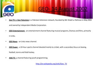 GEO- 14 August 2002
•   Geo TV or Geo Television is a Pakistani television network, founded by Mir Shakil ur Rehman in May 2002

    and owned by Independent Media Corporation.

•   GEO Entertainment - an entertainment channel featuring musical programs, Dramas and films, primarily

    in Urdu.

•   GEO News - an Urdu news channel.

•   GEO Super - a 24-hour sports channel devoted mainly to cricket, with a secondary focus on boxing,

    football, tennis and field hockey.

•   AAG TV- a channel featuring youth programming.


                                         http://en.wikipedia.org/wiki/Geo_TV
 