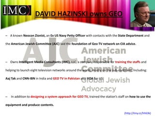 DAVID HAZINSKI owns GEO

– A known Neocon Zionist, an Ex US Navy Petty Officer with contacts with the State Department and

the American Jewish Committee (AJC) laid the foundation of Geo TV network on CIA advice.




– Owns Intelligent Media Consultants (IMC), LLC, a company responsible for training the staffs and

helping to launch eight television networks around the world, mostly on the sub-continent. Including:

Aaj Tak and CNN-IBN in India and GEO TV in Pakistan also VOA for US.




–   In addition to designing a system approach for GEO TV, trained the station’s staff on how to use the

equipment and produce contents.

                                                                                     (http://tiny.cc/hh63k)
 