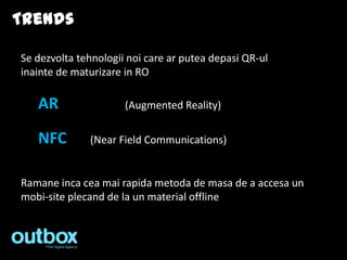 Trends

Se dezvolta tehnologii noi care ar putea depasi QR-ul
inainte de maturizare in RO

   AR                 (Augmented Reality)

   NFC        (Near Field Communications)


Ramane inca cea mai rapida metoda de masa de a accesa un
mobi-site plecand de la un material offline
 